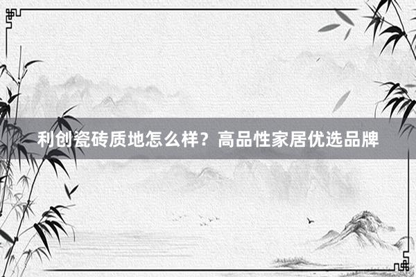 利创瓷砖质地怎么样？高品性家居优选品牌