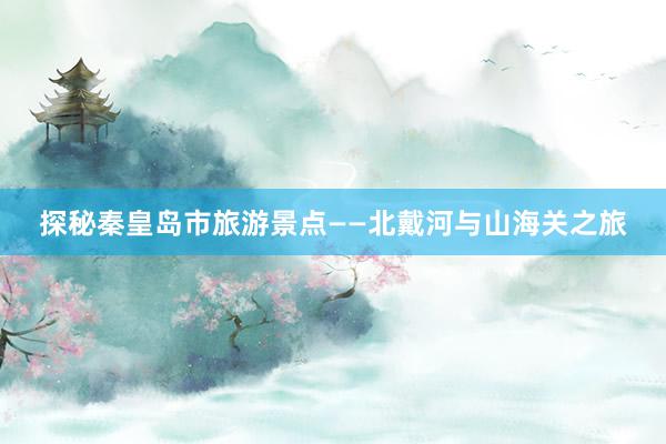 探秘秦皇岛市旅游景点——北戴河与山海关之旅