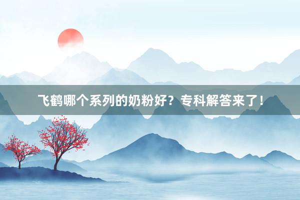 飞鹤哪个系列的奶粉好？专科解答来了！