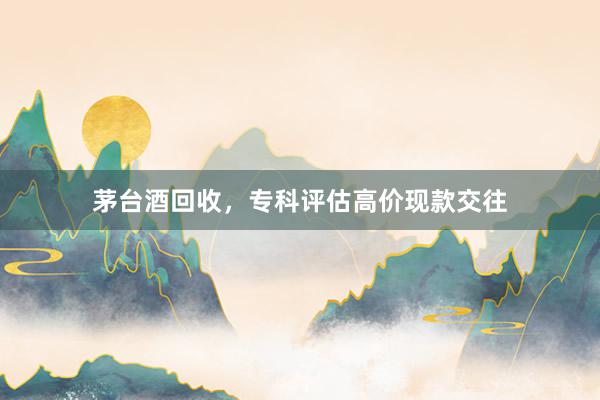 茅台酒回收，专科评估高价现款交往