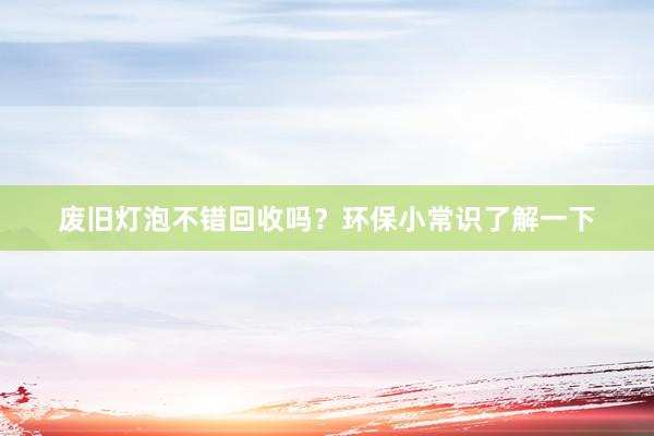 废旧灯泡不错回收吗？环保小常识了解一下